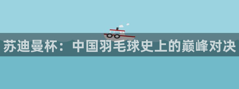 说球帝最新版免费直播：苏迪曼杯：中国羽毛球史上的巅峰对决